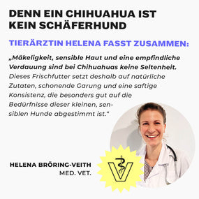 Tierärztin Helena Bröring-Veith unter der Überschrift „Denn ein Chihuahua ist kein Schäferhund“. Ihr Zitat: Mäkeligkeit, sensible Haut und eine empfindliche Verdauung sind bei Chihuahuas keine Seltenheit, dieses Frischfutter setzt deshalb auf natürliche Zutaten, schonende Garung und eine saftige Konsistenz, die auf die Bedürfnisse dieser kleinen, sensiblen Hunde abgestimmt ist.